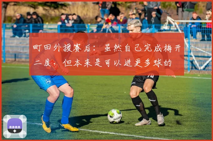 町田外援赛后：虽然自己完成梅开二度，但本来是可以进更多球的