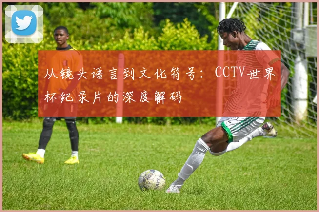 从镜头语言到文化符号：CCTV世界杯纪录片的深度解码